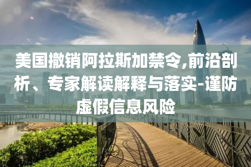美國撤銷阿拉斯加禁令,前沿剖析、專家解讀解釋與落實-謹防虛假信息風(fēng)險