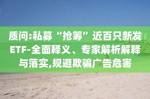 質(zhì)問:私募“搶籌”近百只新發(fā)ETF-全面釋義、專家解析解釋與落實,規(guī)避欺騙廣告危害