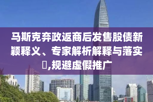 馬斯克棄政返商后發(fā)售股債新穎釋義、專家解析解釋與落實?,規(guī)避虛假推廣