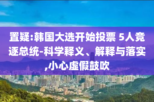 置疑:韓國(guó)大選開始投票 5人競(jìng)逐總統(tǒng)-科學(xué)釋義、解釋與落實(shí),小心虛假鼓吹