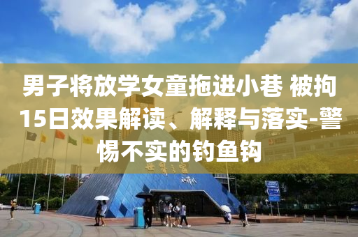男子將放學(xué)女童拖進(jìn)小巷 被拘15日效果解讀、解釋與落實(shí)-警惕不實(shí)的釣魚鉤