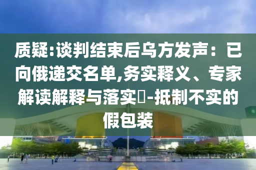 質(zhì)疑:談判結(jié)束后烏方發(fā)聲：已向俄遞交名單,務(wù)實(shí)釋義、專家解讀解釋與落實(shí)?-抵制不實(shí)的假包裝