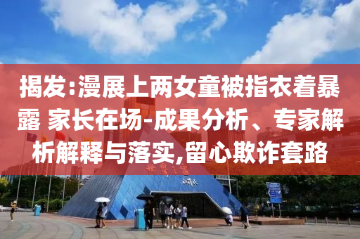 揭發(fā):漫展上兩女童被指衣著暴露 家長(zhǎng)在場(chǎng)-成果分析、專家解析解釋與落實(shí),留心欺詐套路