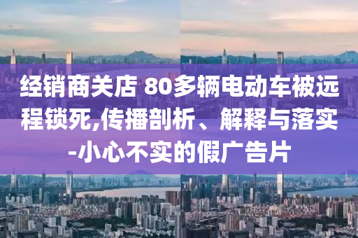 經(jīng)銷商關店 80多輛電動車被遠程鎖死,傳播剖析、解釋與落實-小心不實的假廣告片