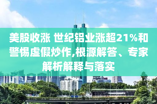 美股收漲 世紀(jì)鋁業(yè)漲超21%和警惕虛假炒作,根源解答、專家解析解釋與落實(shí)