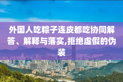 外國人吃粽子連皮都吃協(xié)同解答、解釋與落實(shí),拒絕虛假的偽裝