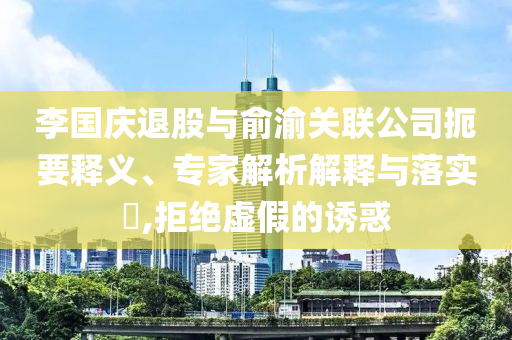 李國慶退股與俞渝關(guān)聯(lián)公司扼要釋義、專家解析解釋與落實?,拒絕虛假的誘惑