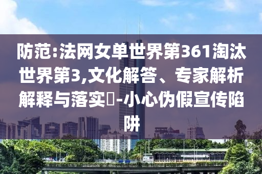 防范:法網(wǎng)女單世界第361淘汰世界第3,文化解答、專家解析解釋與落實(shí)?-小心偽假宣傳陷阱