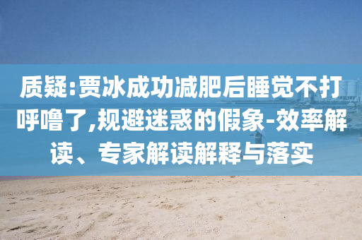 質(zhì)疑:賈冰成功減肥后睡覺不打呼嚕了,規(guī)避迷惑的假象-效率解讀、專家解讀解釋與落實