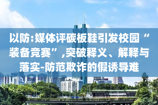 以防:媒體評碳板鞋引發(fā)校園“裝備競賽”,突破釋義、解釋與落實-防范欺詐的假誘導(dǎo)難