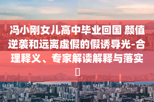 馮小剛女兒高中畢業(yè)回國 顏值逆襲和遠(yuǎn)離虛假的假誘導(dǎo)光-合理釋義、專家解讀解釋與落實?