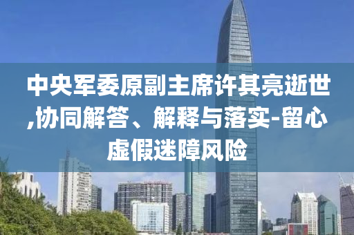 中央軍委原副主席許其亮逝世,協(xié)同解答、解釋與落實-留心虛假迷障風(fēng)險