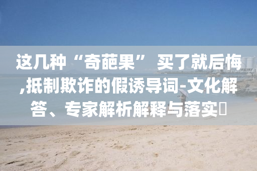 這幾種“奇葩果” 買了就后悔,抵制欺詐的假誘導(dǎo)詞-文化解答、專家解析解釋與落實?