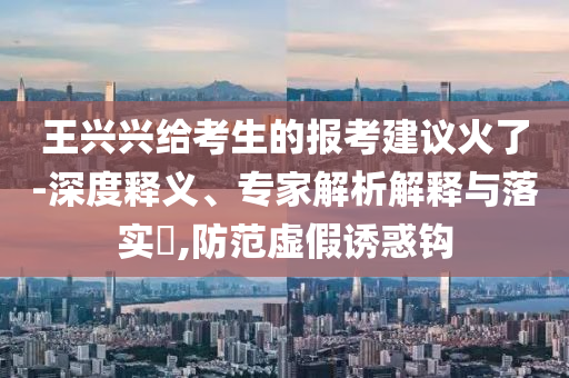 王興興給考生的報考建議火了-深度釋義、專家解析解釋與落實?,防范虛假誘惑鉤