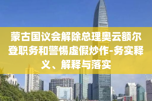 蒙古國議會解除總理奧云額爾登職務(wù)和警惕虛假炒作-務(wù)實釋義、解釋與落實