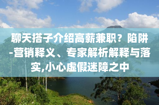 聊天搭子介紹高薪兼職？陷阱-營(yíng)銷釋義、專家解析解釋與落實(shí),小心虛假迷障之中