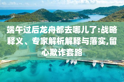 端午過后龍舟都去哪兒了:戰(zhàn)略釋義、專家解析解釋與落實(shí),留心欺詐套路