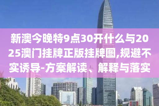 新澳今晚特9點(diǎn)30開什么與2025澳門掛牌正版掛牌圖,規(guī)避不實(shí)誘導(dǎo)-方案解讀、解釋與落實(shí)