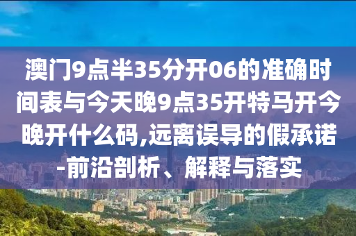 澳門9點(diǎn)半35分開06的準(zhǔn)確時(shí)間表與今天晚9點(diǎn)35開特馬開今晚開什么碼,遠(yuǎn)離誤導(dǎo)的假承諾-前沿剖析、解釋與落實(shí)