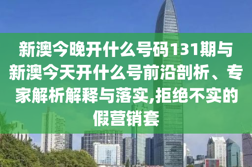 新澳今晚開什么號碼131期與新澳今天開什么號前沿剖析、專家解析解釋與落實(shí),拒絕不實(shí)的假營銷套