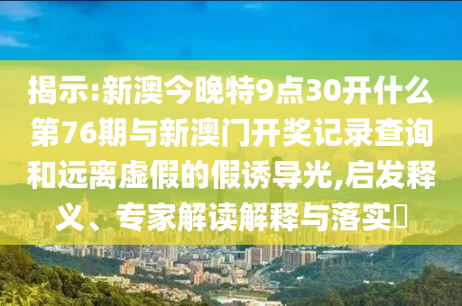 揭示:新澳今晚特9點(diǎn)30開什么第76期與新澳門開獎記錄查詢和遠(yuǎn)離虛假的假誘導(dǎo)光,啟發(fā)釋義、專家解讀解釋與落實(shí)?