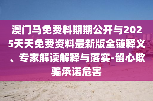 澳門馬免費(fèi)料期期公開與2025天天免費(fèi)資料最新版全鏈釋義、專家解讀解釋與落實(shí)-留心欺騙承諾危害