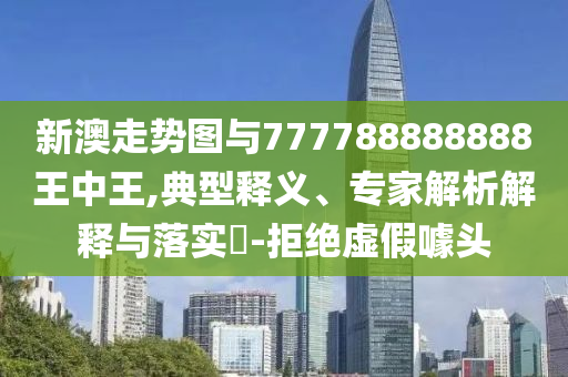 新澳走勢圖與777788888888王中王,典型釋義、專家解析解釋與落實(shí)?-拒絕虛假噱頭