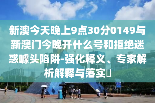 新澳今天晚上9點30分0149與新澳門今晚開什么號和拒絕迷惑噱頭陷阱-強化釋義、專家解析解釋與落實?