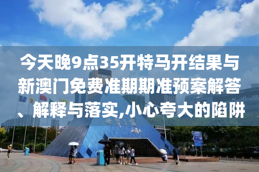今天晚9點(diǎn)35開特馬開結(jié)果與新澳門免費(fèi)準(zhǔn)期期準(zhǔn)預(yù)案解答、解釋與落實(shí),小心夸大的陷阱