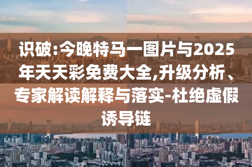 識破:今晚特馬一圖片與2025年天天彩免費(fèi)大全,升級分析、專家解讀解釋與落實(shí)-杜絕虛假誘導(dǎo)鏈