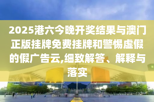 2025港六今晚開獎結(jié)果與澳門正版掛牌免費(fèi)掛牌和警惕虛假的假廣告云,細(xì)致解答、解釋與落實(shí)