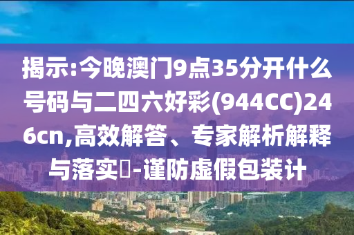揭示:今晚澳門9點35分開什么號碼與二四六好彩(944CC)246cn,高效解答、專家解析解釋與落實?-謹防虛假包裝計