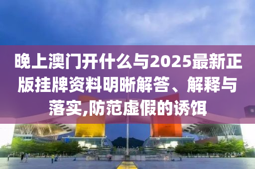 晚上澳門開什么與2025最新正版掛牌資料明晰解答、解釋與落實,防范虛假的誘餌