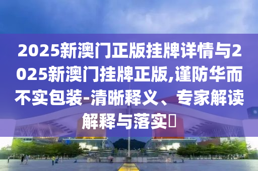 2025新澳門正版掛牌詳情與2025新澳門掛牌正版,謹防華而不實包裝-清晰釋義、專家解讀解釋與落實?