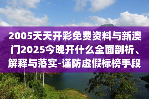 2005天天開彩免費資料與新澳門2025今晚開什么全面剖析、解釋與落實-謹防虛假標榜手段