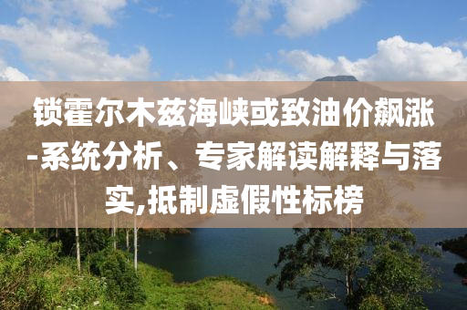 鎖霍爾木茲海峽或致油價(jià)飆漲-系統(tǒng)分析、專家解讀解釋與落實(shí),抵制虛假性標(biāo)榜
