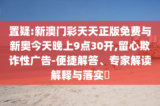 置疑:新澳門彩天天正版免費(fèi)與新奧今天晚上9點(diǎn)30開,留心欺詐性廣告-便捷解答、專家解讀解釋與落實(shí)?