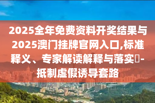 2025全年免費資料開獎結(jié)果與2025澳門掛牌官網(wǎng)入口,標(biāo)準(zhǔn)釋義、專家解讀解釋與落實?-抵制虛假誘導(dǎo)套路