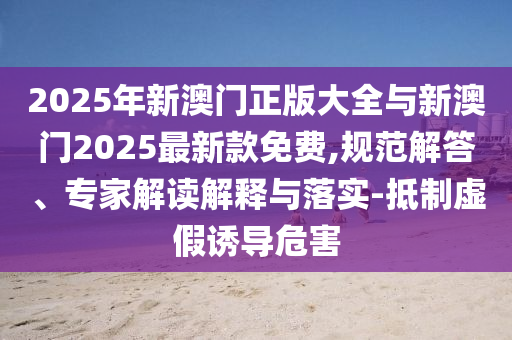 2025年新澳門正版大全與新澳門2025最新款免費(fèi),規(guī)范解答、專家解讀解釋與落實(shí)-抵制虛假誘導(dǎo)危害