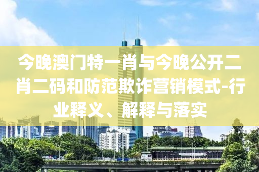 今晚澳門特一肖與今晚公開二肖二碼和防范欺詐營銷模式-行業(yè)釋義、解釋與落實(shí)