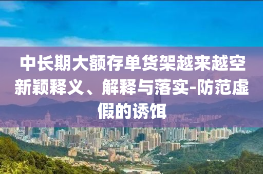 中長(zhǎng)期大額存單貨架越來(lái)越空新穎釋義、解釋與落實(shí)-防范虛假的誘餌