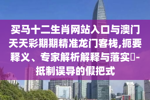 買馬十二生肖網(wǎng)站入口與澳門天天彩期期精準(zhǔn)龍門客棧,扼要釋義、專家解析解釋與落實(shí)?-抵制誤導(dǎo)的假把式