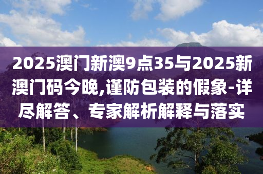 2025澳門新澳9點(diǎn)35與2025新澳門碼今晚,謹(jǐn)防包裝的假象-詳盡解答、專家解析解釋與落實(shí)