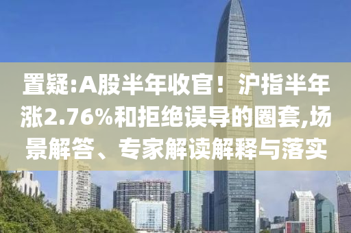 置疑:A股半年收官！滬指半年漲2.76%和拒絕誤導(dǎo)的圈套,場(chǎng)景解答、專家解讀解釋與落實(shí)