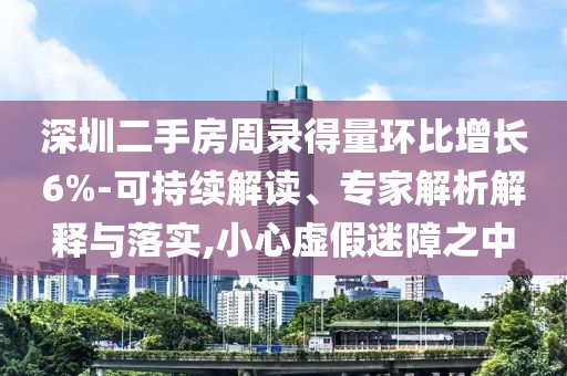 深圳二手房周錄得量環(huán)比增長6%-可持續(xù)解讀、專家解析解釋與落實,小心虛假迷障之中
