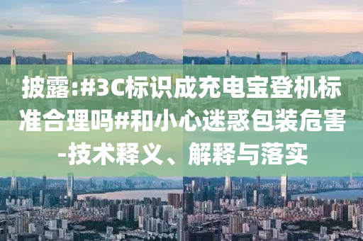 披露:#3C標(biāo)識(shí)成充電寶登機(jī)標(biāo)準(zhǔn)合理嗎#和小心迷惑包裝危害-技術(shù)釋義、解釋與落實(shí)