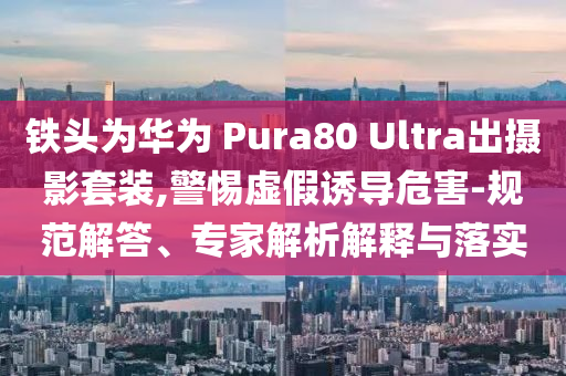 鐵頭為華為 Pura80 Ultra出攝影套裝,警惕虛假誘導(dǎo)危害-規(guī)范解答、專家解析解釋與落實(shí)