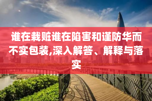 誰(shuí)在栽贓誰(shuí)在陷害和謹(jǐn)防華而不實(shí)包裝,深入解答、解釋與落實(shí)