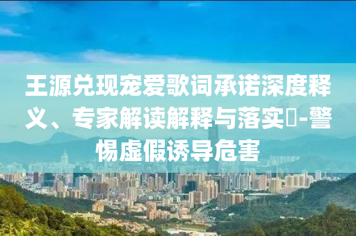 王源兌現(xiàn)寵愛歌詞承諾深度釋義、專家解讀解釋與落實(shí)?-警惕虛假誘導(dǎo)危害