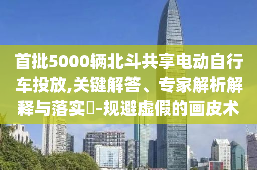 首批5000輛北斗共享電動(dòng)自行車投放,關(guān)鍵解答、專家解析解釋與落實(shí)?-規(guī)避虛假的畫皮術(shù)